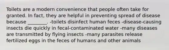 Toilets are a modern convenience that people often take for granted. In fact, they are helpful in preventing spread of disease because ________. -toilets disinfect human feces -disease-causing insects die quickly in fecal-contaminated water -many diseases are transmitted by flying insects -many parasites release fertilized eggs in the feces of humans and other animals