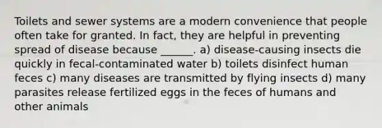 Toilets and sewer systems are a modern convenience that people often take for granted. In fact, they are helpful in preventing spread of disease because ______. a) disease-causing insects die quickly in fecal-contaminated water b) toilets disinfect human feces c) many diseases are transmitted by flying insects d) many parasites release fertilized eggs in the feces of humans and other animals