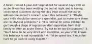 A toilet-trained 4-year-old hospitalized for several days with an acute illness has been wetting the bed at night and is having incontinent accidents during the day. How should the nurse address the parent's concern about this behavior? 1. "Maybe your child should be seen by a specialist, just to make sure there are no physical problems." 2. "It is normal for some children to go through a stage of regression after separation from their family or after an acute illness. Try not to be too discouraged." 3. "You'll have to be very strict with discipline, so your child knows this behavior is not acceptable." 4. "I'd be upset too. It must be hard to go back to using diapers."