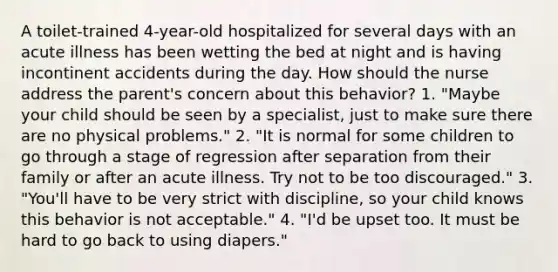 A toilet-trained 4-year-old hospitalized for several days with an acute illness has been wetting the bed at night and is having incontinent accidents during the day. How should the nurse address the parent's concern about this behavior? 1. "Maybe your child should be seen by a specialist, just to make sure there are no physical problems." 2. "It is normal for some children to go through a stage of regression after separation from their family or after an acute illness. Try not to be too discouraged." 3. "You'll have to be very strict with discipline, so your child knows this behavior is not acceptable." 4. "I'd be upset too. It must be hard to go back to using diapers."