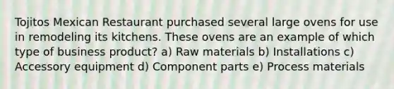 Tojitos Mexican Restaurant purchased several large ovens for use in remodeling its kitchens. These ovens are an example of which type of business product? a) Raw materials b) Installations c) Accessory equipment d) Component parts e) Process materials