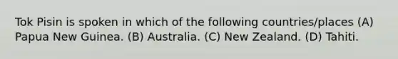 Tok Pisin is spoken in which of the following countries/places (A) Papua New Guinea. (B) Australia. (C) New Zealand. (D) Tahiti.