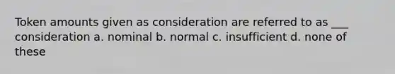 Token amounts given as consideration are referred to as ___ consideration a. nominal b. normal c. insufficient d. none of these