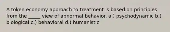 A <a href='https://www.questionai.com/knowledge/kccyp9HFOH-token-economy' class='anchor-knowledge'>token economy</a> approach to treatment is based on principles from the _____ view of abnormal behavior. a.) psychodynamic b.) biological c.) behavioral d.) humanistic