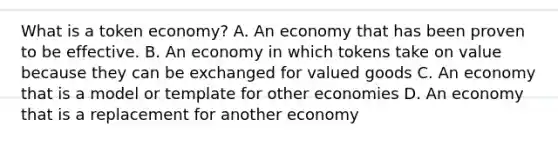 What is a token economy? A. An economy that has been proven to be effective. B. An economy in which tokens take on value because they can be exchanged for valued goods C. An economy that is a model or template for other economies D. An economy that is a replacement for another economy