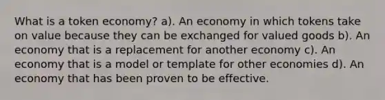 What is a token economy? a). An economy in which tokens take on value because they can be exchanged for valued goods b). An economy that is a replacement for another economy c). An economy that is a model or template for other economies d). An economy that has been proven to be effective.