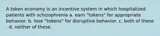 A token economy is an incentive system in which hospitalized patients with schizophrenia a. ​earn "tokens" for appropriate behavior. b. ​lose "tokens" for disruptive behavior. c. ​both of these . d. ​neither of these.