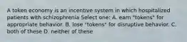 A token economy is an incentive system in which hospitalized patients with schizophrenia Select one: A. earn "tokens" for appropriate behavior. B. lose "tokens" for disruptive behavior. C. both of these D. neither of these