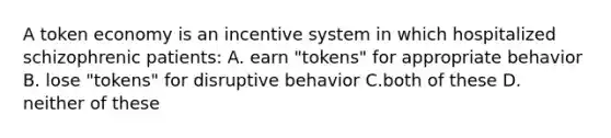 A token economy is an incentive system in which hospitalized schizophrenic patients: A. earn "tokens" for appropriate behavior B. lose "tokens" for disruptive behavior C.both of these D. neither of these