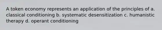 A token economy represents an application of the principles of a. classical conditioning b. systematic desensitization c. humanistic therapy d. operant conditioning