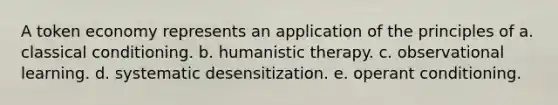 A token economy represents an application of the principles of a. classical conditioning. b. humanistic therapy. c. observational learning. d. systematic desensitization. e. operant conditioning.