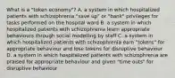 What is a "token economy"? A. a system in which hospitalized patients with schizophrenia "save up" or "bank" privileges for tasks performed on the hospital ward B. a system in which hospitalized patients with schizophrenia learn appropriate behaviours through social modelling by staff C. a system in which hospitalized patients with schizophrenia earn "tokens" for appropriate behaviour and lose tokens for disruptive behaviour D. a system in which hospitalized patients with schizophrenia are praised for appropriate behaviour and given "time outs" for disruptive behaviour