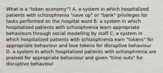 What is a "token economy"? A. a system in which hospitalized patients with schizophrenia "save up" or "bank" privileges for tasks performed on the hospital ward B. a system in which hospitalized patients with schizophrenia learn appropriate behaviours through social modelling by staff C. a system in which hospitalized patients with schizophrenia earn "tokens" for appropriate behaviour and lose tokens for disruptive behaviour D. a system in which hospitalized patients with schizophrenia are praised for appropriate behaviour and given "time outs" for disruptive behaviour