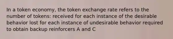 ​In a token economy, the token exchange rate refers to the number of tokens: ​received for each instance of the desirable behavior ​lost for each instance of undesirable behavior ​required to obtain backup reinforcers ​A and C