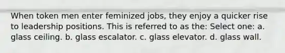 When token men enter feminized jobs, they enjoy a quicker rise to leadership positions. This is referred to as the: Select one: a. glass ceiling. b. glass escalator. c. glass elevator. d. glass wall.