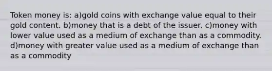 Token money is: a)gold coins with exchange value equal to their gold content. b)money that is a debt of the issuer. c)money with lower value used as a medium of exchange than as a commodity. d)money with greater value used as a medium of exchange than as a commodity