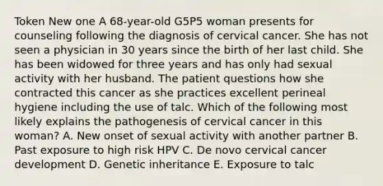 Token New one A 68-year-old G5P5 woman presents for counseling following the diagnosis of cervical cancer. She has not seen a physician in 30 years since the birth of her last child. She has been widowed for three years and has only had sexual activity with her husband. The patient questions how she contracted this cancer as she practices excellent perineal hygiene including the use of talc. Which of the following most likely explains the pathogenesis of cervical cancer in this woman? A. New onset of sexual activity with another partner B. Past exposure to high risk HPV C. De novo cervical cancer development D. Genetic inheritance E. Exposure to talc