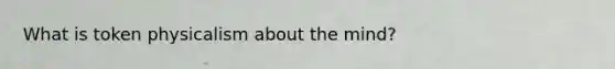 What is token physicalism about the mind?