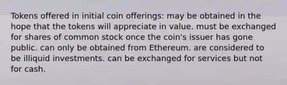 Tokens offered in initial coin offerings: may be obtained in the hope that the tokens will appreciate in value. must be exchanged for shares of common stock once the coin's issuer has gone public. can only be obtained from Ethereum. are considered to be illiquid investments. can be exchanged for services but not for cash.