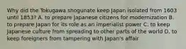 Why did the Tokugawa shogunate keep Japan isolated from 1603 until 1853? A. to prepare Japanese citizens for modernization B. to prepare Japan for its role as an imperialist power C. to keep Japanese culture from spreading to other parts of the world D. to keep foreigners from tampering with Japan's affair