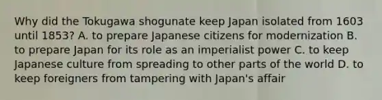 Why did the Tokugawa shogunate keep Japan isolated from 1603 until 1853? A. to prepare Japanese citizens for modernization B. to prepare Japan for its role as an imperialist power C. to keep Japanese culture from spreading to other parts of the world D. to keep foreigners from tampering with Japan's affair