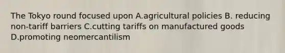 The Tokyo round focused upon A.agricultural policies B. reducing non-tariff barriers C.cutting tariffs on manufactured goods D.promoting neomercantilism