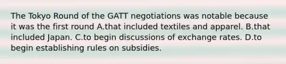 The Tokyo Round of the GATT negotiations was notable because it was the first round A.that included textiles and apparel. B.that included Japan. C.to begin discussions of exchange rates. D.to begin establishing rules on subsidies.