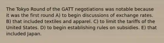 The Tokyo Round of the GATT negotiations was notable because it was the first round A) to begin discussions of exchange rates. B) that included textiles and apparel. C) to limit the tariffs of the United States. D) to begin establishing rules on subsidies. E) that included Japan.