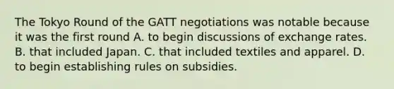 The Tokyo Round of the GATT negotiations was notable because it was the first round A. to begin discussions of exchange rates. B. that included Japan. C. that included textiles and apparel. D. to begin establishing rules on subsidies.