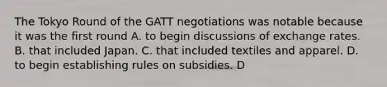 The Tokyo Round of the GATT negotiations was notable because it was the first round A. to begin discussions of exchange rates. B. that included Japan. C. that included textiles and apparel. D. to begin establishing rules on subsidies. D