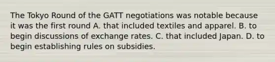 The Tokyo Round of the GATT negotiations was notable because it was the first round A. that included textiles and apparel. B. to begin discussions of exchange rates. C. that included Japan. D. to begin establishing rules on subsidies.