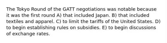 The Tokyo Round of the GATT negotiations was notable because it was the first round A) that included Japan. B) that included textiles and apparel. C) to limit the tariffs of the United States. D) to begin establishing rules on subsidies. E) to begin discussions of exchange rates.