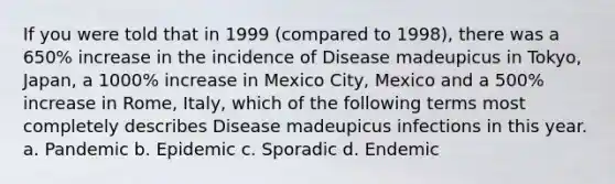 If you were told that in 1999 (compared to 1998), there was a 650% increase in the incidence of Disease madeupicus in Tokyo, Japan, a 1000% increase in Mexico City, Mexico and a 500% increase in Rome, Italy, which of the following terms most completely describes Disease madeupicus infections in this year. a. Pandemic b. Epidemic c. Sporadic d. Endemic