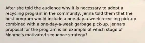 After she told the audience why it is necessary to adopt a recycling program in the community, Jenna told them that the best program would include a one-day-a-week recycling pick-up combined with a one-day-a-week garbage pick-up. Jenna's proposal for the program is an example of which stage of Monroe's motivated sequence strategy?