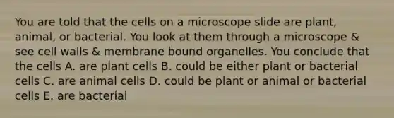 You are told that the cells on a microscope slide are plant, animal, or bacterial. You look at them through a microscope & see cell walls & membrane bound organelles. You conclude that the cells A. are plant cells B. could be either plant or bacterial cells C. are animal cells D. could be plant or animal or bacterial cells E. are bacterial