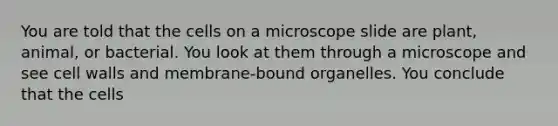 You are told that the cells on a microscope slide are plant, animal, or bacterial. You look at them through a microscope and see cell walls and membrane-bound organelles. You conclude that the cells