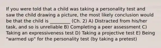 If you were told that a child was taking a personality test and saw the child drawing a picture, the most likely conclusion would be that the child is _________ (Ch. 2) A) Distracted from his/her task, and so is unreliable B) Completing a peer assessment C) Taking an expressiveness test D) Taking a projective test E) Being "warmed up" for the personality test (by taking a pretest)