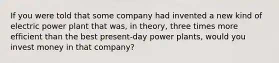 If you were told that some company had invented a new kind of electric power plant that was, in theory, three times more efficient than the best present-day power plants, would you invest money in that company?