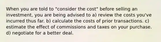 When you are told to "consider the cost" before selling an investment, you are being advised to a) review the costs you've incurred thus far. b) calculate the costs of prior transactions. c) estimate the effect of commissions and taxes on your purchase. d) negotiate for a better deal.