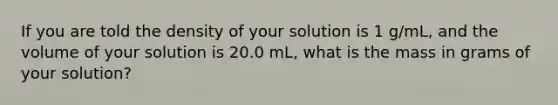 If you are told the density of your solution is 1 g/mL, and the volume of your solution is 20.0 mL, what is the mass in grams of your solution?