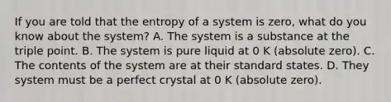 If you are told that the entropy of a system is zero, what do you know about the system? A. The system is a substance at the triple point. B. The system is pure liquid at 0 K (absolute zero). C. The contents of the system are at their standard states. D. They system must be a perfect crystal at 0 K (absolute zero).