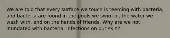 We are told that every surface we touch is teeming with bacteria, and bacteria are found in the pools we swim in, the water we wash with, and on the hands of friends. Why are we not inundated with bacterial infections on our skin?