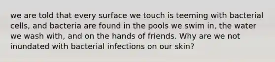 we are told that every surface we touch is teeming with bacterial cells, and bacteria are found in the pools we swim in, the water we wash with, and on the hands of friends. Why are we not inundated with bacterial infections on our skin?