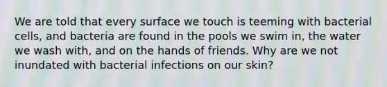 We are told that every surface we touch is teeming with bacterial cells, and bacteria are found in the pools we swim in, the water we wash with, and on the hands of friends. Why are we not inundated with bacterial infections on our skin?