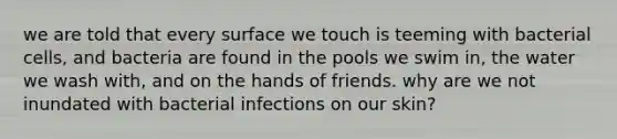 we are told that every surface we touch is teeming with bacterial cells, and bacteria are found in the pools we swim in, the water we wash with, and on the hands of friends. why are we not inundated with bacterial infections on our skin?