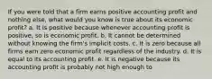 If you were told that a firm earns positive accounting profit and nothing else, what would you know is true about its economic profit? a. It is positive because whenever accounting profit is positive, so is economic profit. b. It cannot be determined without knowing the firm's implicit costs. c. It is zero because all firms earn zero economic profit regardless of the industry. d. It is equal to its accounting profit. e. It is negative because its accounting profit is probably not high enough to