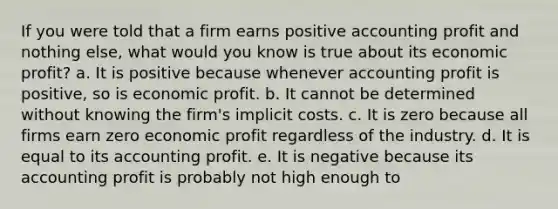 If you were told that a firm earns positive accounting profit and nothing else, what would you know is true about its economic profit? a. It is positive because whenever accounting profit is positive, so is economic profit. b. It cannot be determined without knowing the firm's implicit costs. c. It is zero because all firms earn zero economic profit regardless of the industry. d. It is equal to its accounting profit. e. It is negative because its accounting profit is probably not high enough to