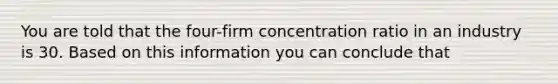 You are told that the four-firm concentration ratio in an industry is 30. Based on this information you can conclude that