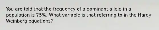 You are told that the frequency of a dominant allele in a population is 75%. What variable is that referring to in the Hardy Weinberg equations?