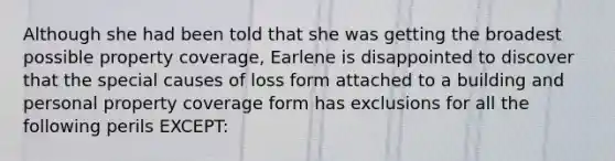 Although she had been told that she was getting the broadest possible property coverage, Earlene is disappointed to discover that the special causes of loss form attached to a building and personal property coverage form has exclusions for all the following perils EXCEPT: